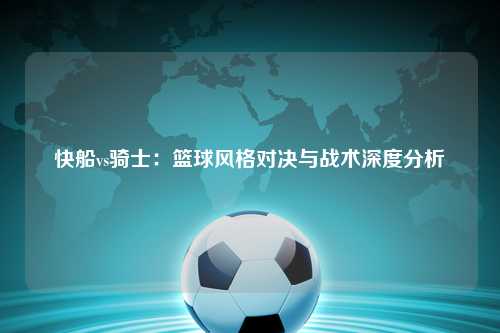 快船vs骑士：篮球风格对决与战术深度分析