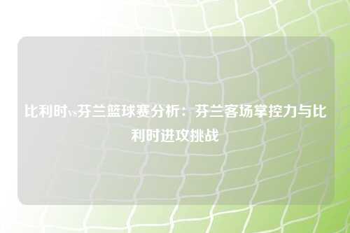 比利时vs芬兰篮球赛分析：芬兰客场掌控力与比利时进攻挑战