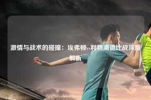 激情与战术的碰撞：埃弗顿vs利物浦德比战深度解析