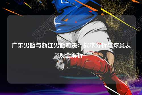 广东男篮与浙江男篮对决：战术分析与球员表现全解析