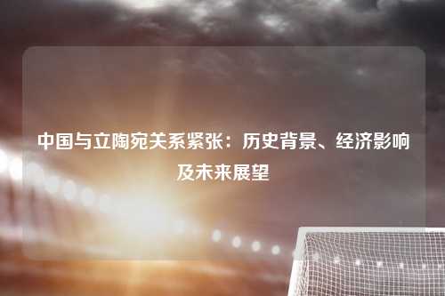 中国与立陶宛关系紧张：历史背景、经济影响及未来展望