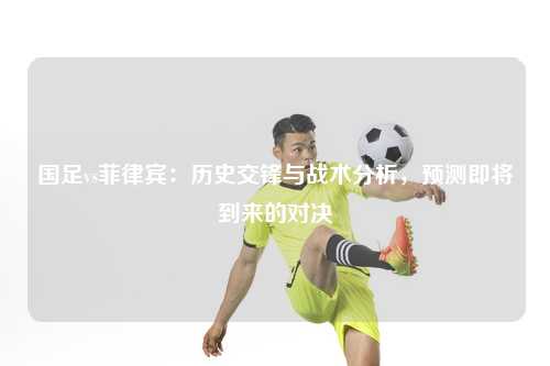 国足vs菲律宾：历史交锋与战术分析，预测即将到来的对决