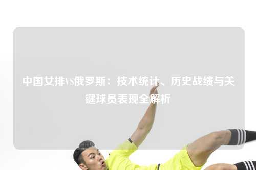中国女排VS俄罗斯：技术统计、历史战绩与关键球员表现全解析