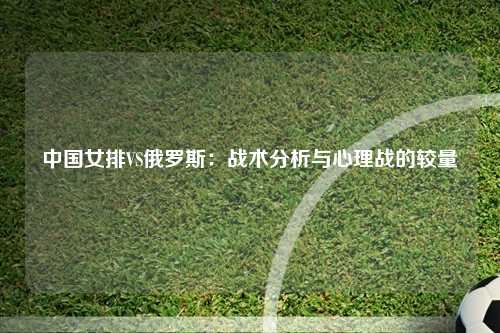 中国女排VS俄罗斯：战术分析与心理战的较量