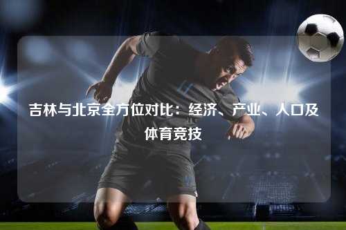 吉林与北京全方位对比：经济、产业、人口及体育竞技