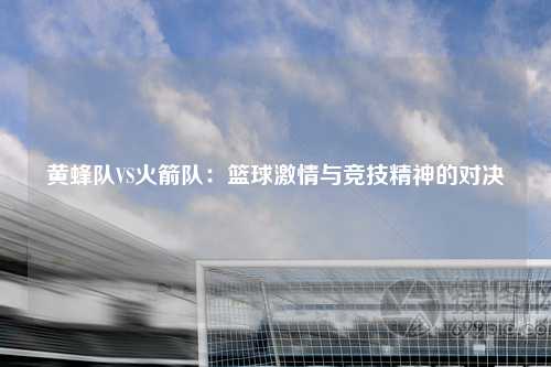 黄蜂队VS火箭队：篮球激情与竞技精神的对决