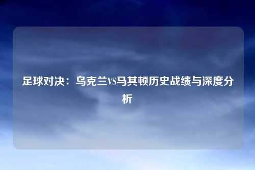 足球对决：乌克兰VS马其顿历史战绩与深度分析