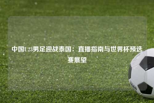 中国U23男足迎战泰国：直播指南与世界杯预选赛展望