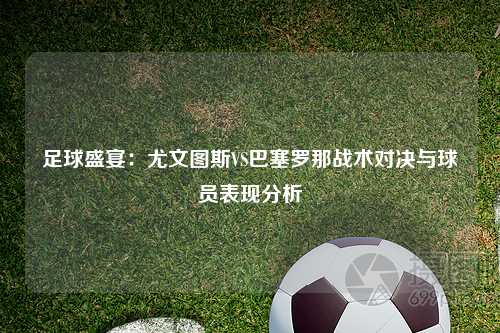 足球盛宴：尤文图斯VS巴塞罗那战术对决与球员表现分析