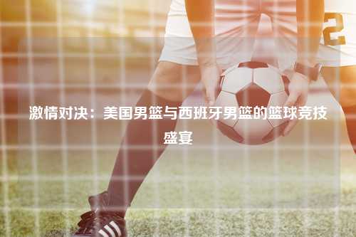 激情对决：美国男篮与西班牙男篮的篮球竞技盛宴