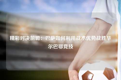 精彩对决前瞻：巴萨如何利用战术优势战胜毕尔巴鄂竞技