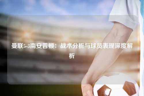 曼联5-3南安普顿：战术分析与球员表现深度解析