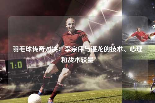 羽毛球传奇对决：李宗伟与谌龙的技术、心理和战术较量