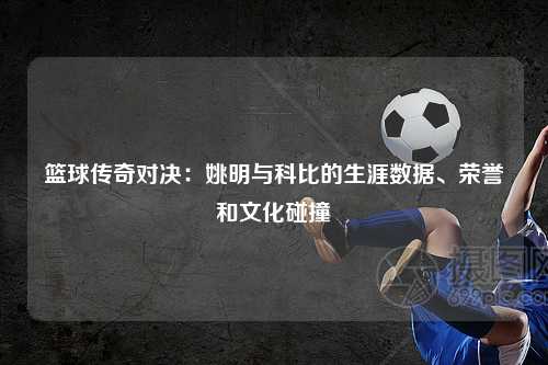 篮球传奇对决：姚明与科比的生涯数据、荣誉和文化碰撞