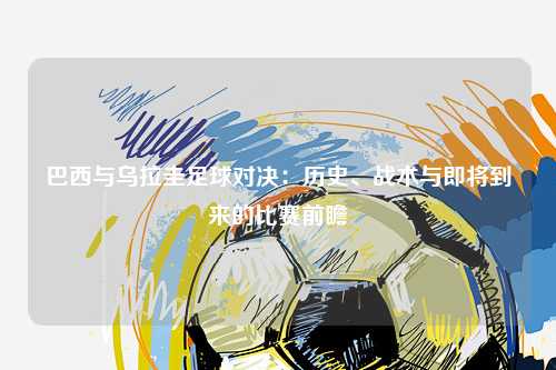 巴西与乌拉圭足球对决:历史、战术与即将到来的比赛前瞻