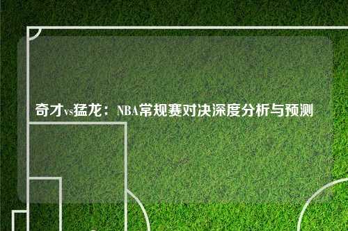 奇才vs猛龙:NBA常规赛对决深度分析与预测