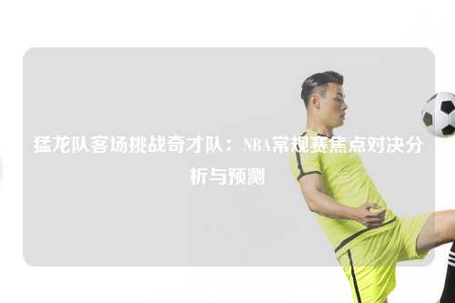 猛龙队客场挑战奇才队:NBA常规赛焦点对决分析与预测