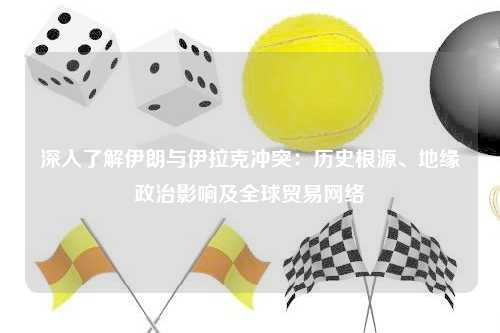 深入了解伊朗与伊拉克冲突：历史根源、地缘政治影响及全球贸易网络