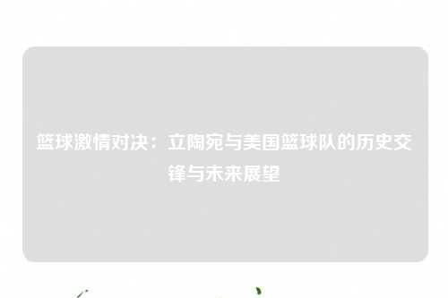 篮球激情对决：立陶宛与美国篮球队的历史交锋与未来展望