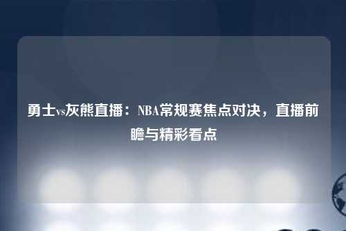 勇士vs灰熊直播：NBA常规赛焦点对决，直播前瞻与精彩看点
