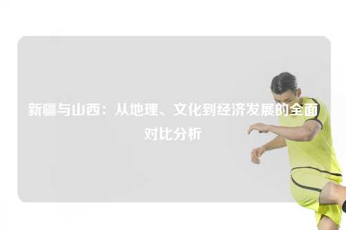 新疆与山西:从地理、文化到经济发展的全面对比分析