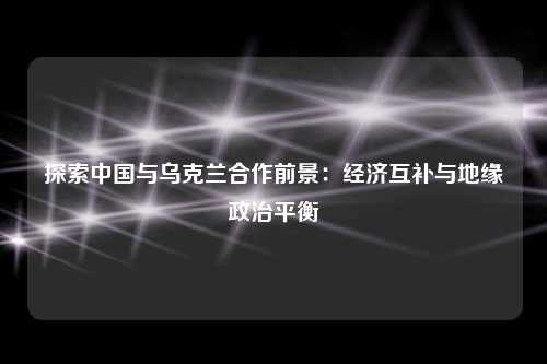探索中国与乌克兰合作前景:经济互补与地缘政治平衡