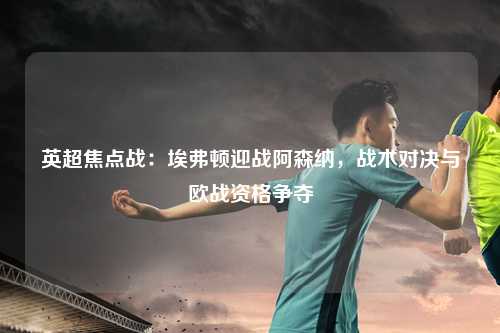 英超焦点战：埃弗顿迎战阿森纳，战术对决与欧战资格争夺