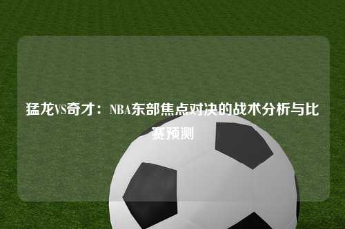 猛龙VS奇才：NBA东部焦点对决的战术分析与比赛预测