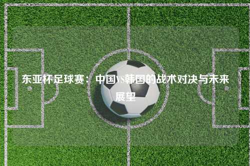 东亚杯足球赛:中国VS韩国的战术对决与未来展望