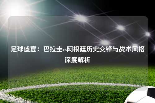 足球盛宴：巴拉圭vs阿根廷历史交锋与战术风格深度解析