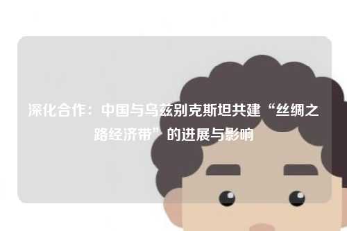 深化合作:中国与乌兹别克斯坦共建“丝绸之路经济带”的进展与影响