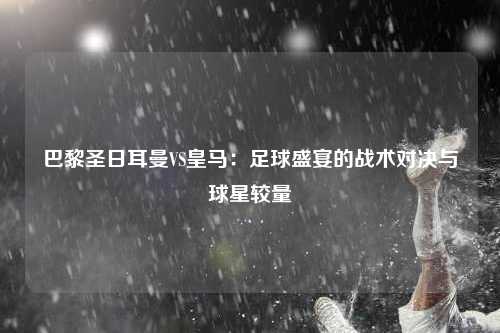 巴黎圣日耳曼VS皇马：足球盛宴的战术对决与球星较量