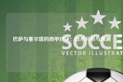 巴萨与塞尔塔的西甲对决：战术分析与预测