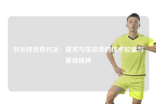 羽毛球传奇对决：谌龙与李宗伟的技术较量与赛场精神