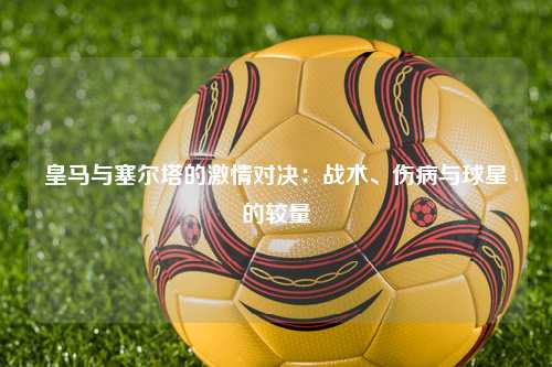 皇马与塞尔塔的激情对决：战术、伤病与球星的较量