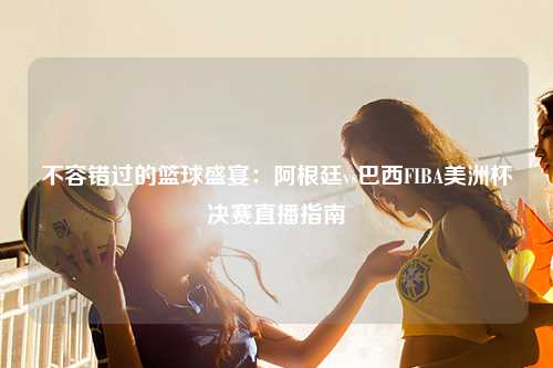 不容错过的篮球盛宴：阿根廷vs巴西FIBA美洲杯决赛直播指南