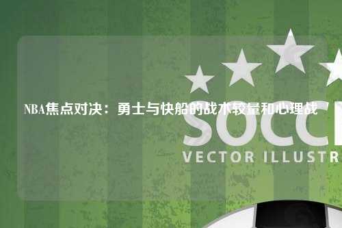 NBA焦点对决：勇士与快船的战术较量和心理战