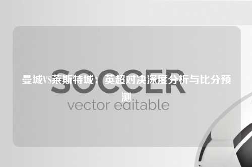 曼城VS莱斯特城：英超对决深度分析与比分预测