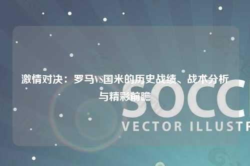 激情对决：罗马VS国米的历史战绩、战术分析与精彩前瞻