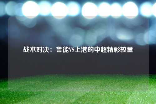 战术对决：鲁能VS上港的中超精彩较量