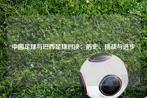 中国足球与巴西足球对决：历史、挑战与进步