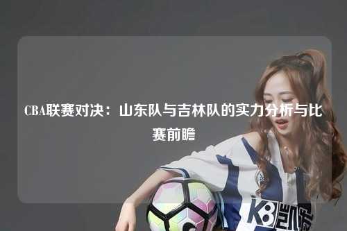 CBA联赛对决：山东队与吉林队的实力分析与比赛前瞻