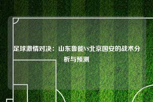 足球激情对决：山东鲁能VS北京国安的战术分析与预测