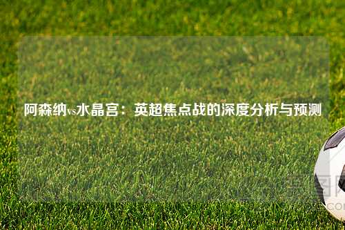 阿森纳vs水晶宫：英超焦点战的深度分析与预测