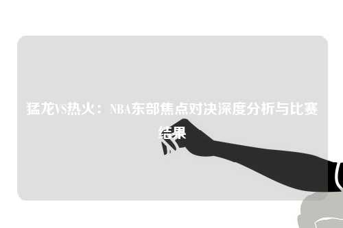 猛龙VS热火：NBA东部焦点对决深度分析与比赛结果