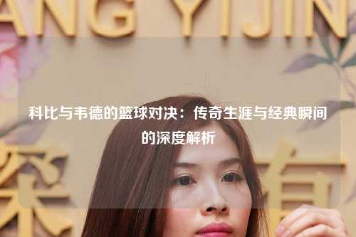 科比与韦德的篮球对决：传奇生涯与经典瞬间的深度解析