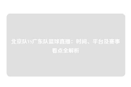 北京队VS广东队篮球直播：时间、平台及赛事看点全解析