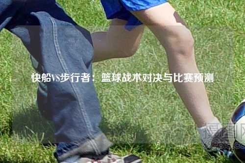 快船VS步行者：篮球战术对决与比赛预测