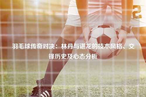 羽毛球传奇对决：林丹与谌龙的技术风格、交锋历史及心态分析