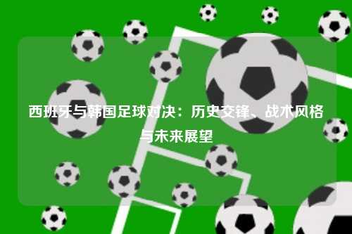 西班牙与韩国足球对决：历史交锋、战术风格与未来展望
